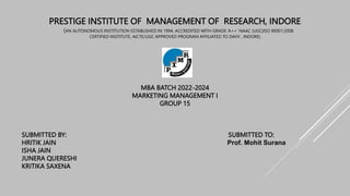 PRESTIGE INSTITUTE OF MANAGEMENT OF RESEARCH, INDORE
(AN AUTONOMOUS INSTITUTION ESTABLISHED IN 1994, ACCREDITED WITH GRADE ‘A++’ NAAC (UGC)ISO 90001:2008
CERTIFIED INSTITUTE, AICTE/UGC APPROVED PROGRAM AFFILIATED TO DAVV , INDORE)
MBA BATCH 2022-2024
MARKETING MANAGEMENT I
GROUP 15
SUBMITTED BY: SUBMITTED TO:
HRITIK JAIN Prof. Mohit Surana
ISHA JAIN
JUNERA QUERESHI
KRITIKA SAXENA
 