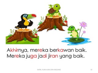Akhirnya, mereka berkawan baik.
Mereka juga jadi jiran yang baik.
KATAK, KURA-KURA DAN ENGGANG 10
 