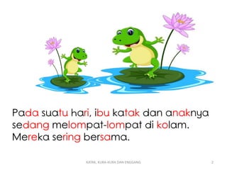 Pada suatu hari, ibu katak dan anaknya
sedang melompat-lompat di kolam.
Mereka sering bersama.
KATAK, KURA-KURA DAN ENGGANG 2
 