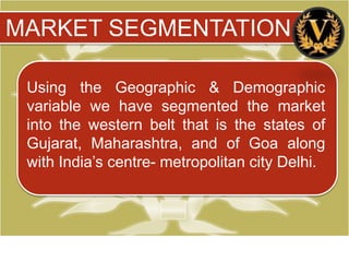 MARKET SEGMENTATION

 Using the Geographic & Demographic
 variable we have segmented the market
 into the western belt that is the states of
 Gujarat, Maharashtra, and of Goa along
 with India’s centre- metropolitan city Delhi.
 