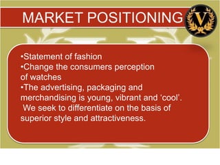 MARKET POSITIONING

•Statement of fashion
•Change the consumers perception
of watches
•The advertising, packaging and
merchandising is young, vibrant and ‘cool’.
 We seek to differentiate on the basis of
superior style and attractiveness.
 