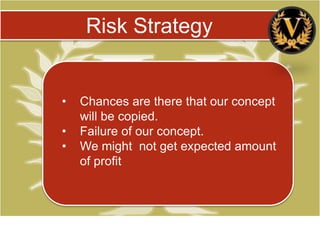 Risk Strategy


•   Chances are there that our concept
    will be copied.
•   Failure of our concept.
•   We might not get expected amount
    of profit
 