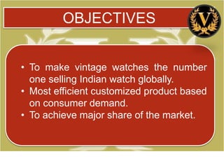 OBJECTIVES


• To make vintage watches the number
  one selling Indian watch globally.
• Most efficient customized product based
  on consumer demand.
• To achieve major share of the market.
 