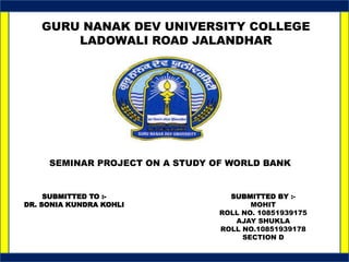 GURU NANAK DEV UNIVERSITY COLLEGE
LADOWALI ROAD JALANDHAR
SEMINAR PROJECT ON A STUDY OF WORLD BANK
SUBMITTED TO :-
DR. SONIA KUNDRA KOHLI
SUBMITTED BY :-
MOHIT
ROLL NO. 10851939175
AJAY SHUKLA
ROLL NO.10851939178
SECTION D
 