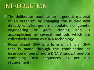 The deliberate modification in genetic material
of an organism by changing the nucleic acid
directly is called gene manipulation or genetic
engineering or gene cloning and is
accomplished by several methods which are
collectively known as rDNA technology.
Recombinant DNA is a form of artificial DNA
that is made through the combination or
insertion of one or more DNA strands, therefore
combining DNA sequences as per our
requirement .
2
 