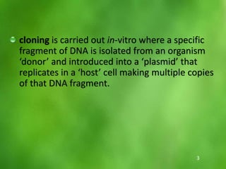 cloning is carried out in‐vitro where a specific
fragment of DNA is isolated from an organism
‘donor’ and introduced into a ‘plasmid’ that
replicates in a ‘host’ cell making multiple copies
of that DNA fragment.
3
 