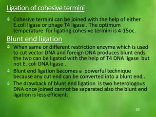 Ligation ofcohesivetermini
Cohesive termini can be joined with the help of either
E.coli ligase or phage T4 ligase . The optimum
temperature for ligating cohesive termini is 4-15oc.
Blunt end ligation
When same or different restriction enzyme which is used
to cut vector DNA and foreign DNA produces blunt ends
the two can be ligated with the help of T4 DNA ligase but
not E. coli DNA ligase .
Blunt end ligation becomes a powerful technique
because any cut end can be converted into a blunt end .
The drawback of blunt end ligation is two heterologous
DNA once joined cannot be separated also the blunt end
ligation is less efficient.
33
 