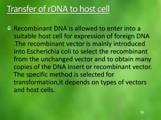 Transfer of rDNA to host cell
Recombinant DNA is allowed to enter into a
suitable host cell for expression of foreign DNA
.The recombinant vector is mainly introduced
into Escherichia coli to select the recombinant
from the unchanged vector and to obtain many
copies of the DNA insert or recombinant vector.
The specific method is selected for
transformation,it depends on types of vectors
and host cells.
36
 