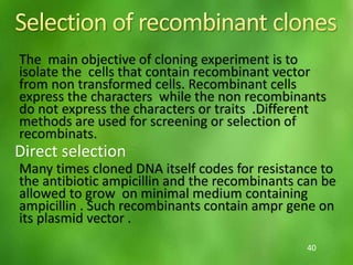 The main objective of cloning experiment is to
isolate the cells that contain recombinant vector
from non transformed cells. Recombinant cells
express the characters while the non recombinants
do not express the characters or traits .Different
methods are used for screening or selection of
recombinats.
Direct selection
Many times cloned DNA itself codes for resistance to
the antibiotic ampicillin and the recombinants can be
allowed to grow on minimal medium containing
ampicillin . Such recombinants contain ampr gene on
its plasmid vector .
40
 