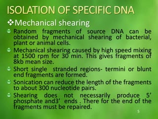 Mechanical shearing
Random fragments of source DNA can be
obtained by mechanical shearing of bacterial,
plant or animal cells.
Mechanical shearing caused by high speed mixing
at 1500 rpm for 30 min. This gives fragments of
8kb mean size.
Short single stranded regions- termini or blunt
end fragments are formed.
Sonication can reduce the length of the fragments
to about 300 nucleotide pairs.
Shearing does not necessarily produce 5’
phosphate and3’ ends . There for the end of the
fragments must be repaired.
5
 