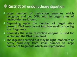Restriction endonucleasedigestion
Large number of restriction enzymes which
recognize and cut DNA with in target sites of
nucleotides are known.
Depending upon the number of target sites
present, DNA may be cut into too small or too big
size fragments.
Generally the same restriction enzyme is used for
vector and the DNA of interest.
The digestion carried out may be light ,moderate or
heavy producing from small number to large
number of fragments which are reproducible.
6
 