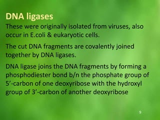 DNA ligases
These were originally isolated from viruses, also
occur in E.coli & eukaryotic cells.
The cut DNA fragments are covalently joined
together by DNA ligases.
DNA ligase joins the DNA fragments by forming a
phosphodiester bond b/n the phosphate group of
5’-carbon of one deoxyribose with the hydroxyl
group of 3’-carbon of another deoxyribose
9
 