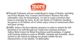 Through Clubmore and our comprehensive range of brands, including
our Power Brands Vow, Feasters and Kitchen's Promise that offer
unbeatable value for homemakers, we aim to create customers that
keep on returning for more. In all, our family of Clubmore members
has grown to 20 million, all of whom enjoy a host of customised offers
and great savings.
ABRL follows the best industry practices in order to unlock the full
potential of its staff through our world-class learning institutes -
Aditya Birla Center for Retail Excellence and Gyanodaya. Coupled
with learning initiatives such as SPARK, Aarohan and Aarambh , these
initiatives are critical in helping our people imbibe the key
characteristics of our Quality 1st philosophy
 