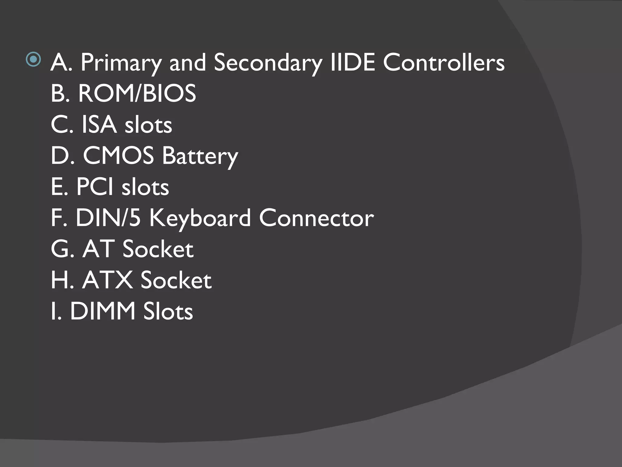    A. Primary and Secondary IIDE Controllers
    B. ROM/BIOS
    C. ISA slots
    D. CMOS Battery
    E. PCI slots
    F. DIN/5 Keyboard Connector
    G. AT Socket
    H. ATX Socket
    I. DIMM Slots
 