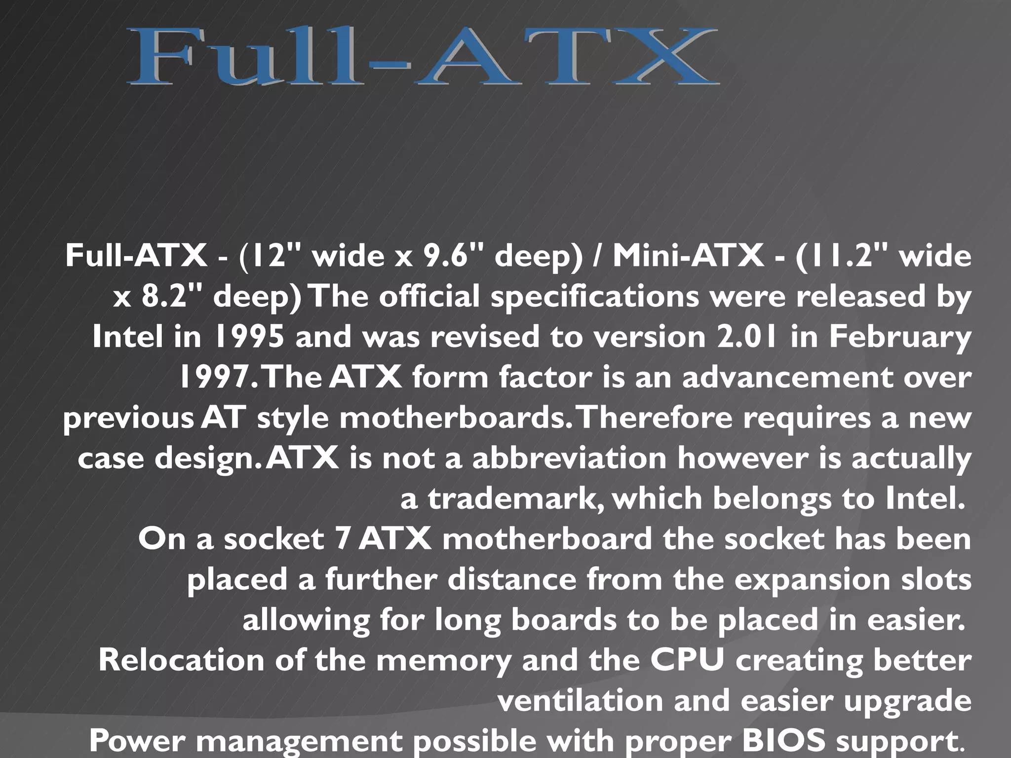 Full-ATX - (12" wide x 9.6" deep) / Mini-ATX - (11.2" wide
    x 8.2" deep) The official specifications were released by
  Intel in 1995 and was revised to version 2.01 in February
        1997.The ATX form factor is an advancement over
previous AT style motherboards. Therefore requires a new
 case design. ATX is not a abbreviation however is actually
                        a trademark, which belongs to Intel.
      On a socket 7 ATX motherboard the socket has been
         placed a further distance from the expansion slots
             allowing for long boards to be placed in easier.
   Relocation of the memory and the CPU creating better
                              ventilation and easier upgrade
  Power management possible with proper BIOS support.
 