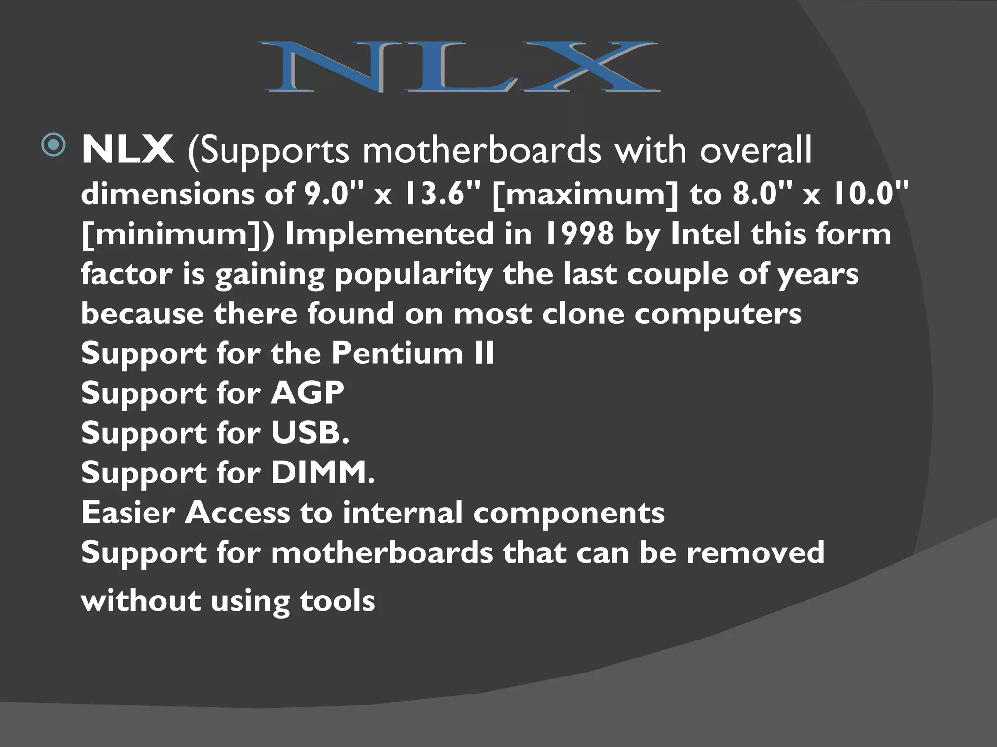    NLX (Supports motherboards with overall
    dimensions of 9.0" x 13.6" [maximum] to 8.0" x 10.0"
    [minimum]) Implemented in 1998 by Intel this form
    factor is gaining popularity the last couple of years
    because there found on most clone computers
    Support for the Pentium II
    Support for AGP
    Support for USB.
    Support for DIMM.
    Easier Access to internal components
    Support for motherboards that can be removed
    without using tools
 
