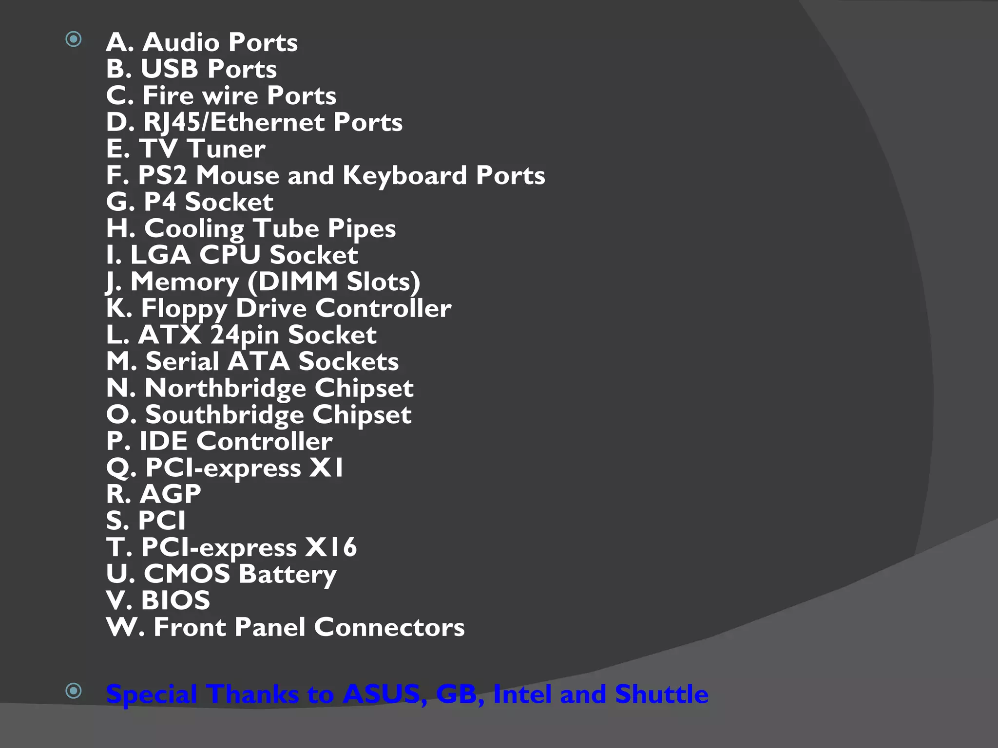    A. Audio Ports
    B. USB Ports
    C. Fire wire Ports
    D. RJ45/Ethernet Ports
    E. TV Tuner
    F. PS2 Mouse and Keyboard Ports
    G. P4 Socket
    H. Cooling Tube Pipes
    I. LGA CPU Socket
    J. Memory (DIMM Slots)
    K. Floppy Drive Controller
    L. ATX 24pin Socket
    M. Serial ATA Sockets
    N. Northbridge Chipset
    O. Southbridge Chipset
    P. IDE Controller
    Q. PCI-express X1
    R. AGP
    S. PCI
    T. PCI-express X16
    U. CMOS Battery
    V. BIOS
    W. Front Panel Connectors

   Special Thanks to ASUS, GB, Intel and Shuttle
 
