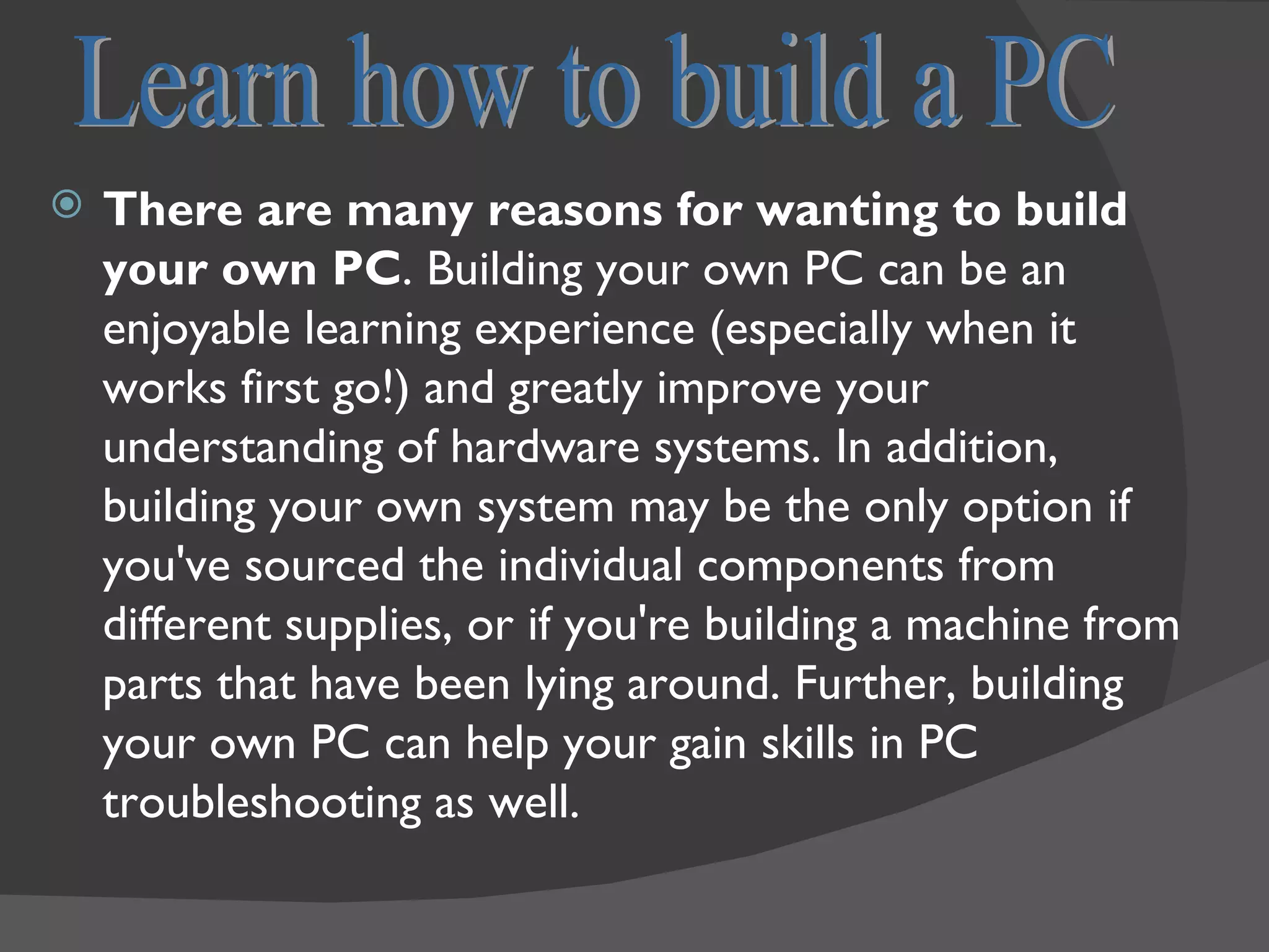    There are many reasons for wanting to build
    your own PC. Building your own PC can be an
    enjoyable learning experience (especially when it
    works first go!) and greatly improve your
    understanding of hardware systems. In addition,
    building your own system may be the only option if
    you've sourced the individual components from
    different supplies, or if you're building a machine from
    parts that have been lying around. Further, building
    your own PC can help your gain skills in PC
    troubleshooting as well.
 