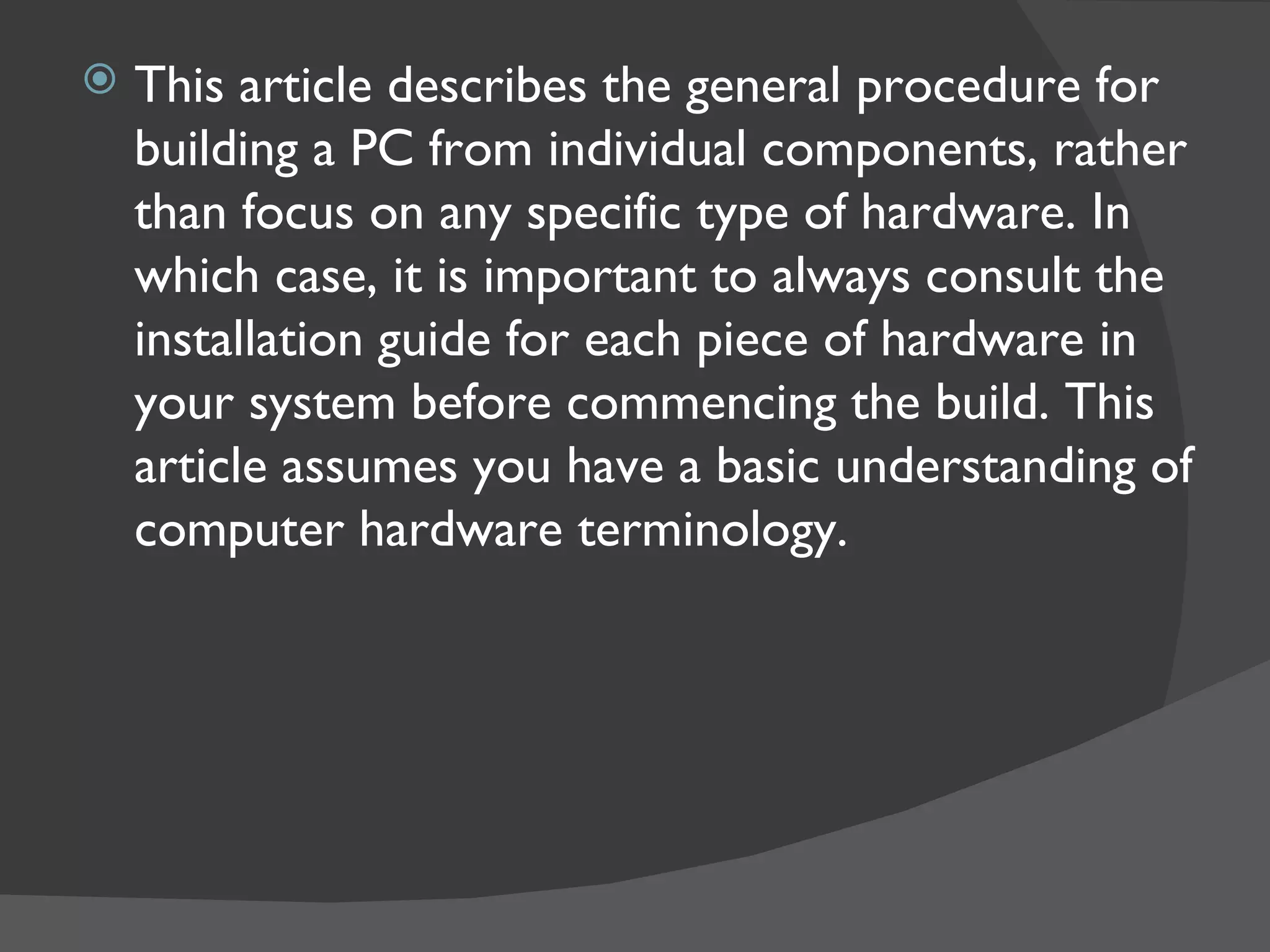    This article describes the general procedure for
    building a PC from individual components, rather
    than focus on any specific type of hardware. In
    which case, it is important to always consult the
    installation guide for each piece of hardware in
    your system before commencing the build. This
    article assumes you have a basic understanding of
    computer hardware terminology.
 