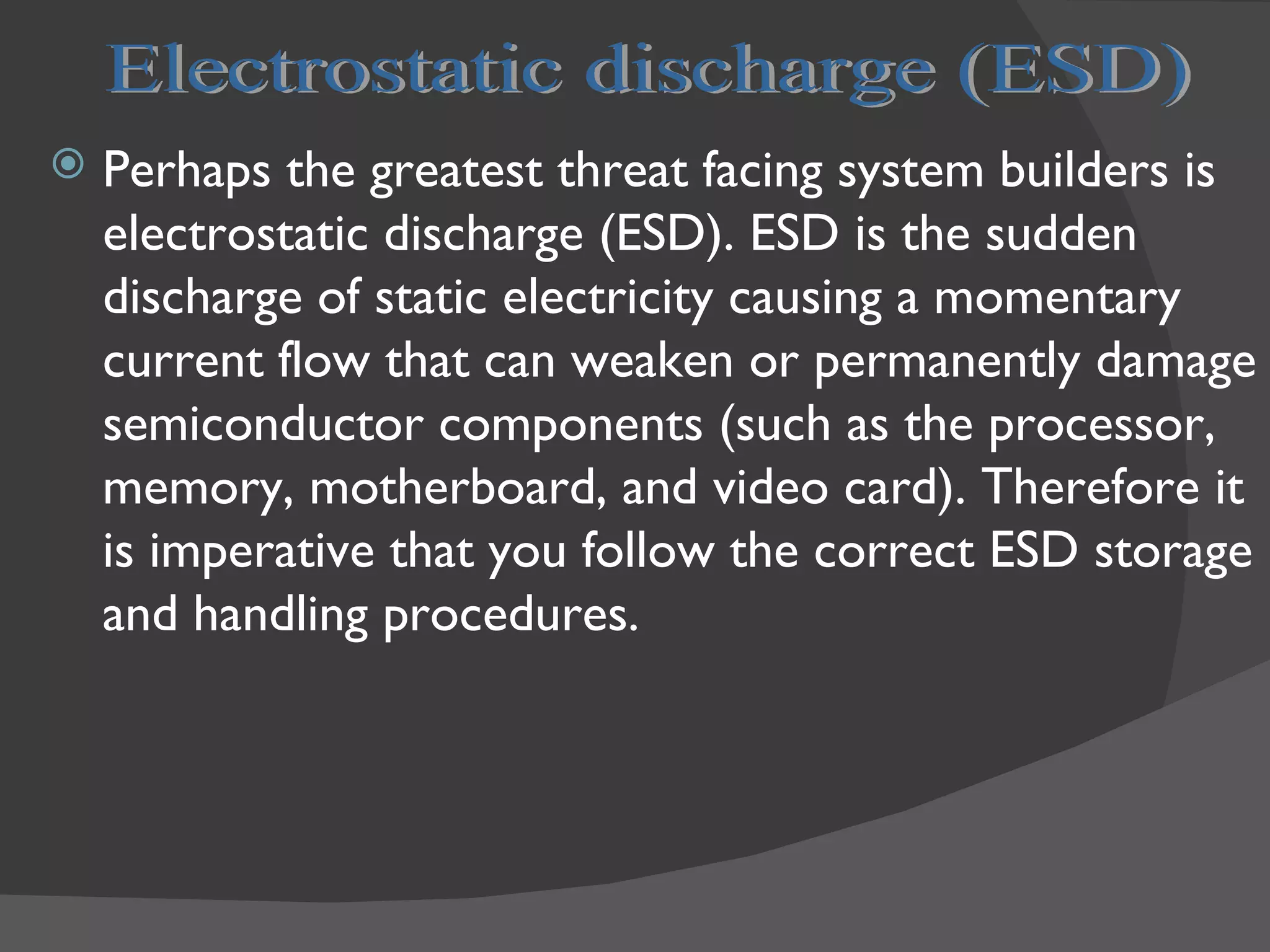    Perhaps the greatest threat facing system builders is
    electrostatic discharge (ESD). ESD is the sudden
    discharge of static electricity causing a momentary
    current flow that can weaken or permanently damage
    semiconductor components (such as the processor,
    memory, motherboard, and video card). Therefore it
    is imperative that you follow the correct ESD storage
    and handling procedures.
 