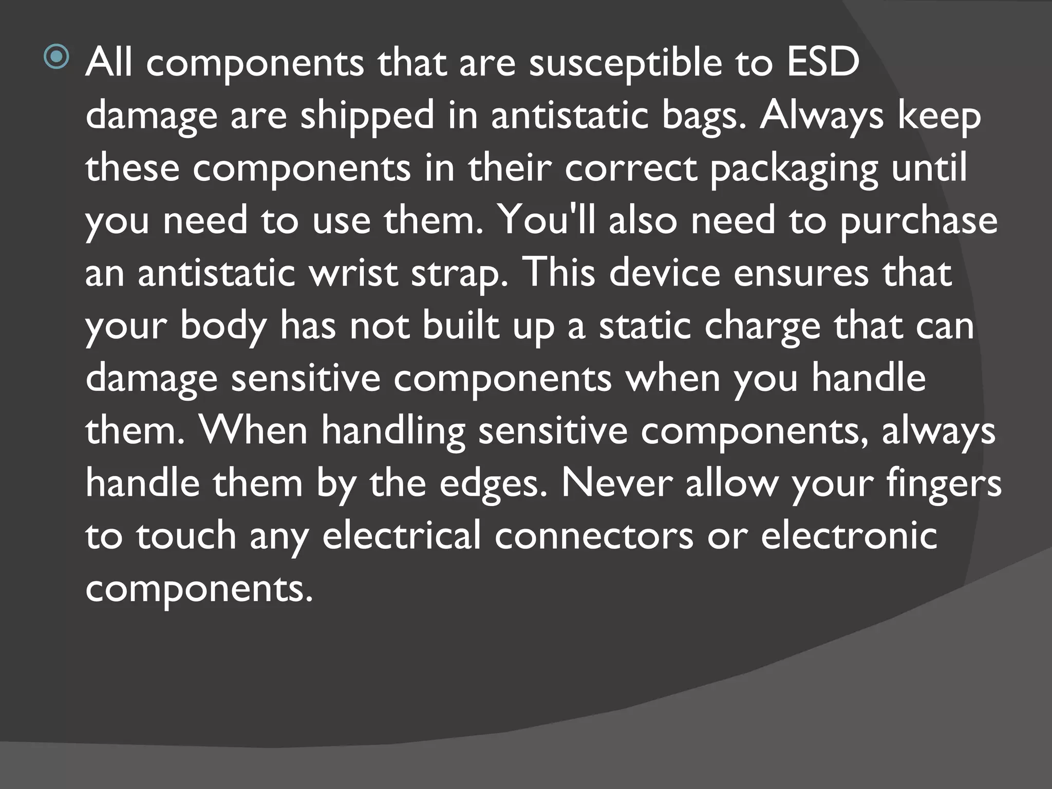    All components that are susceptible to ESD
    damage are shipped in antistatic bags. Always keep
    these components in their correct packaging until
    you need to use them. You'll also need to purchase
    an antistatic wrist strap. This device ensures that
    your body has not built up a static charge that can
    damage sensitive components when you handle
    them. When handling sensitive components, always
    handle them by the edges. Never allow your fingers
    to touch any electrical connectors or electronic
    components.
 