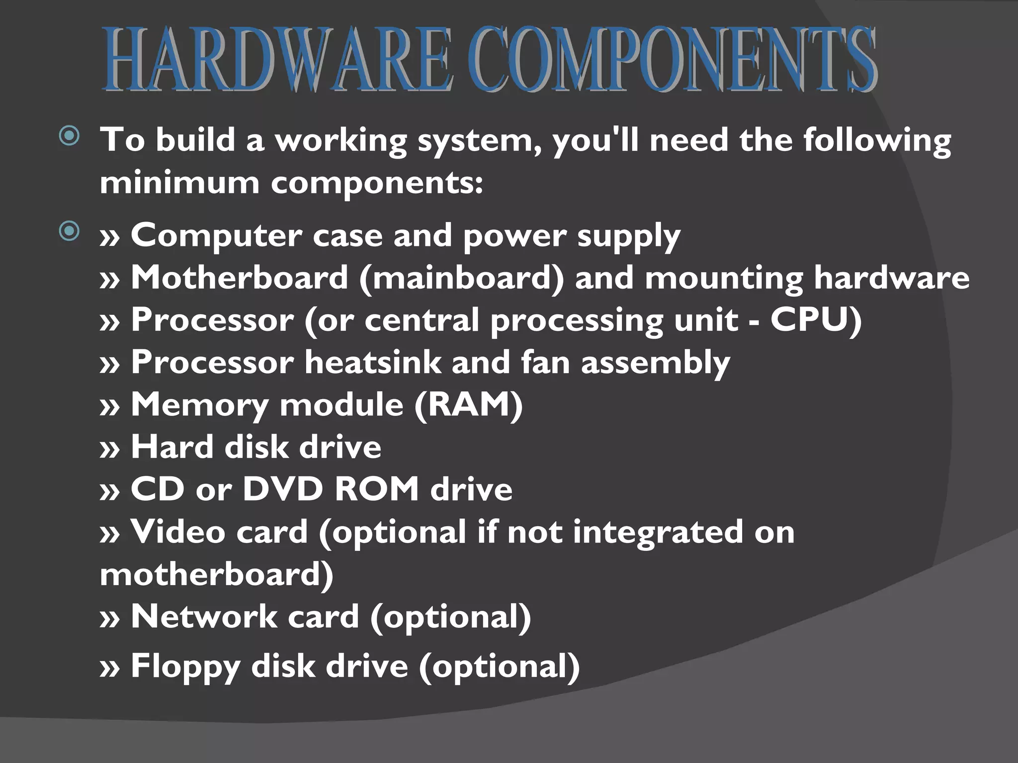  To build a working system, you'll need the following
  minimum components:
 » Computer case and power supply
  » Motherboard (mainboard) and mounting hardware
  » Processor (or central processing unit - CPU)
  » Processor heatsink and fan assembly
  » Memory module (RAM)
  » Hard disk drive
  » CD or DVD ROM drive
  » Video card (optional if not integrated on
  motherboard)
  » Network card (optional)
  » Floppy disk drive (optional)
 