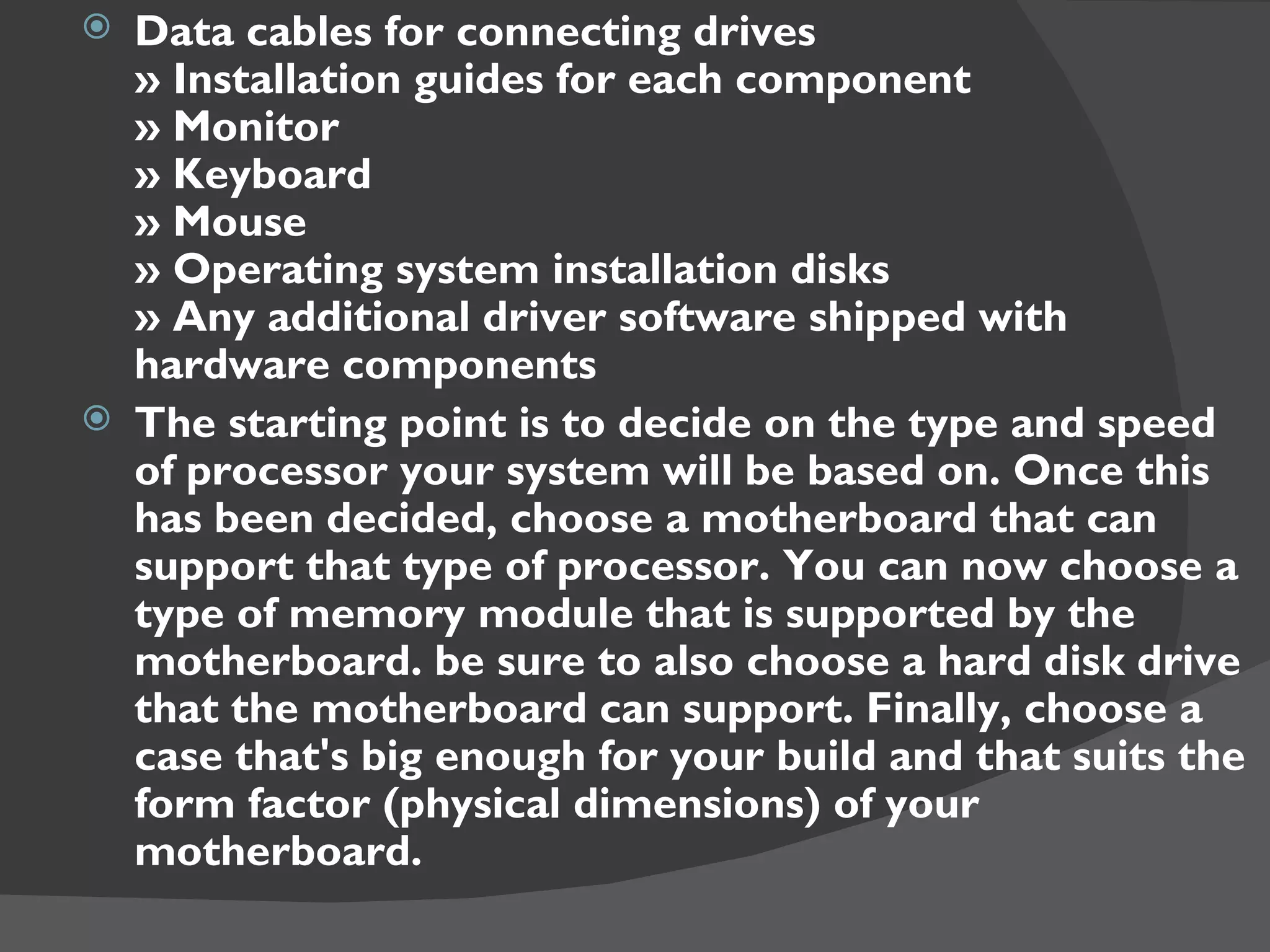  Data cables for connecting drives
  » Installation guides for each component
  » Monitor
  » Keyboard
  » Mouse
  » Operating system installation disks
  » Any additional driver software shipped with
  hardware components
 The starting point is to decide on the type and speed
  of processor your system will be based on. Once this
  has been decided, choose a motherboard that can
  support that type of processor. You can now choose a
  type of memory module that is supported by the
  motherboard. be sure to also choose a hard disk drive
  that the motherboard can support. Finally, choose a
  case that's big enough for your build and that suits the
  form factor (physical dimensions) of your
  motherboard.
 