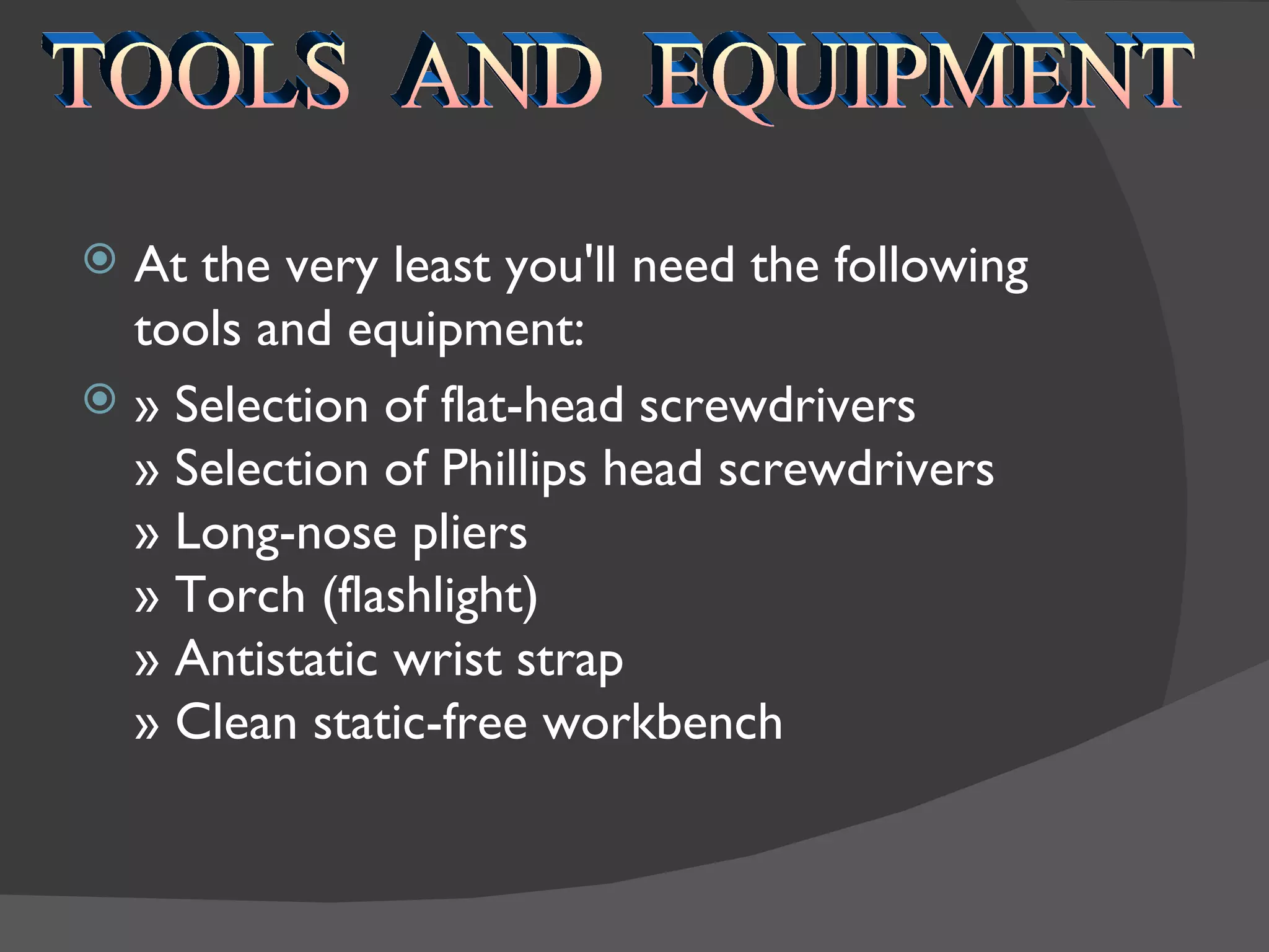  At the very least you'll need the following
  tools and equipment:
 » Selection of flat-head screwdrivers
  » Selection of Phillips head screwdrivers
  » Long-nose pliers
  » Torch (flashlight)
  » Antistatic wrist strap
  » Clean static-free workbench
 