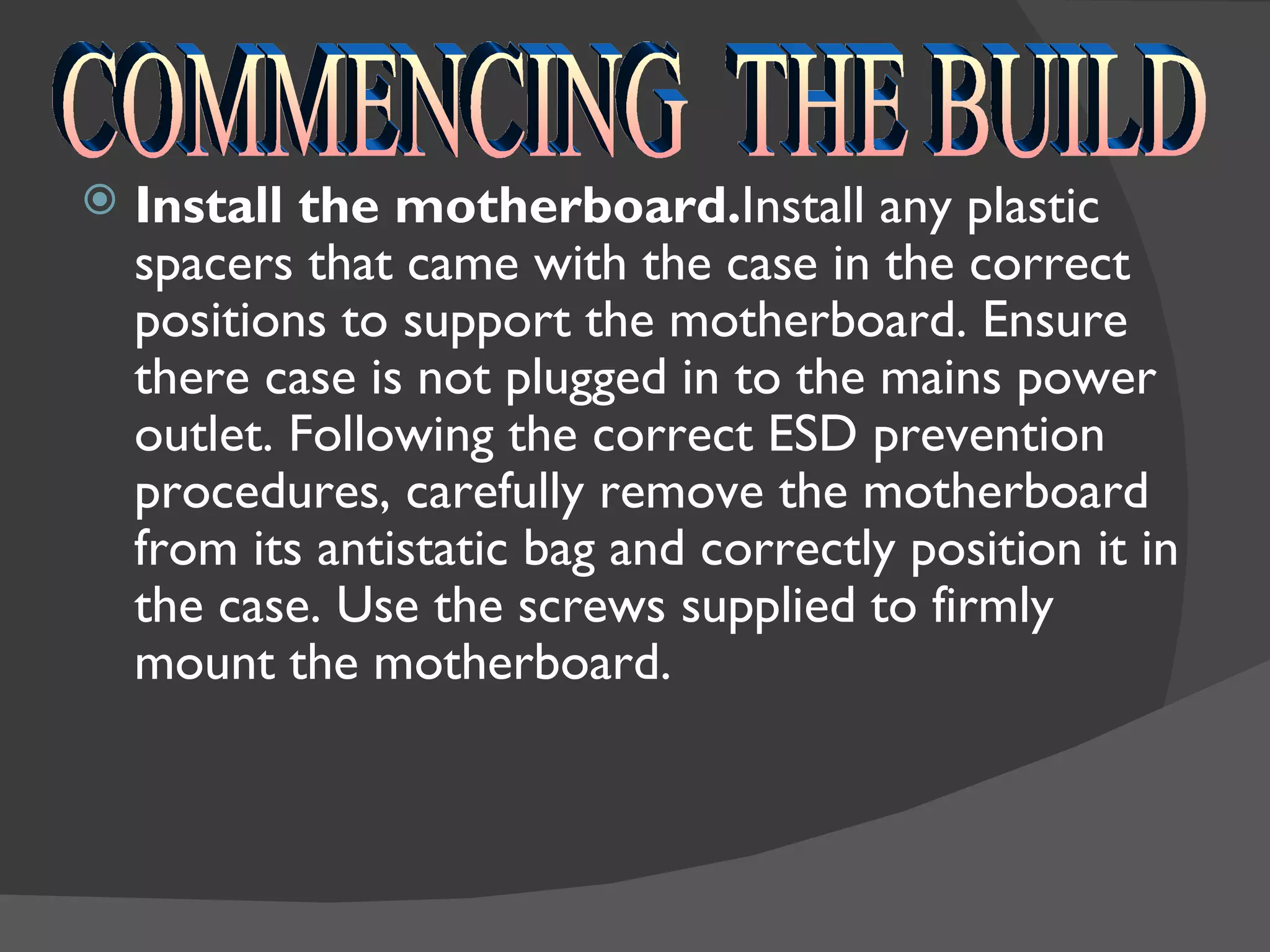    Install the motherboard.Install any plastic
    spacers that came with the case in the correct
    positions to support the motherboard. Ensure
    there case is not plugged in to the mains power
    outlet. Following the correct ESD prevention
    procedures, carefully remove the motherboard
    from its antistatic bag and correctly position it in
    the case. Use the screws supplied to firmly
    mount the motherboard.
 
