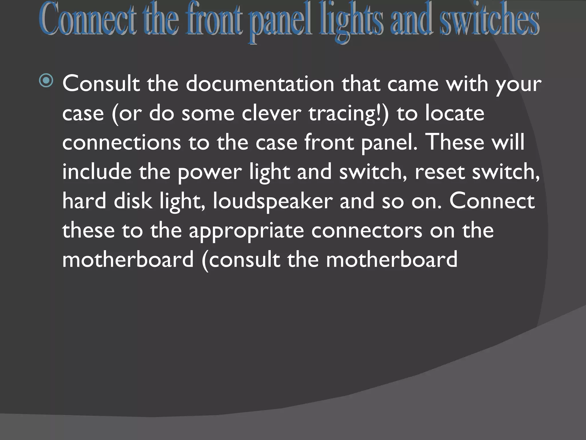    Consult the documentation that came with your
    case (or do some clever tracing!) to locate
    connections to the case front panel. These will
    include the power light and switch, reset switch,
    hard disk light, loudspeaker and so on. Connect
    these to the appropriate connectors on the
    motherboard (consult the motherboard
 