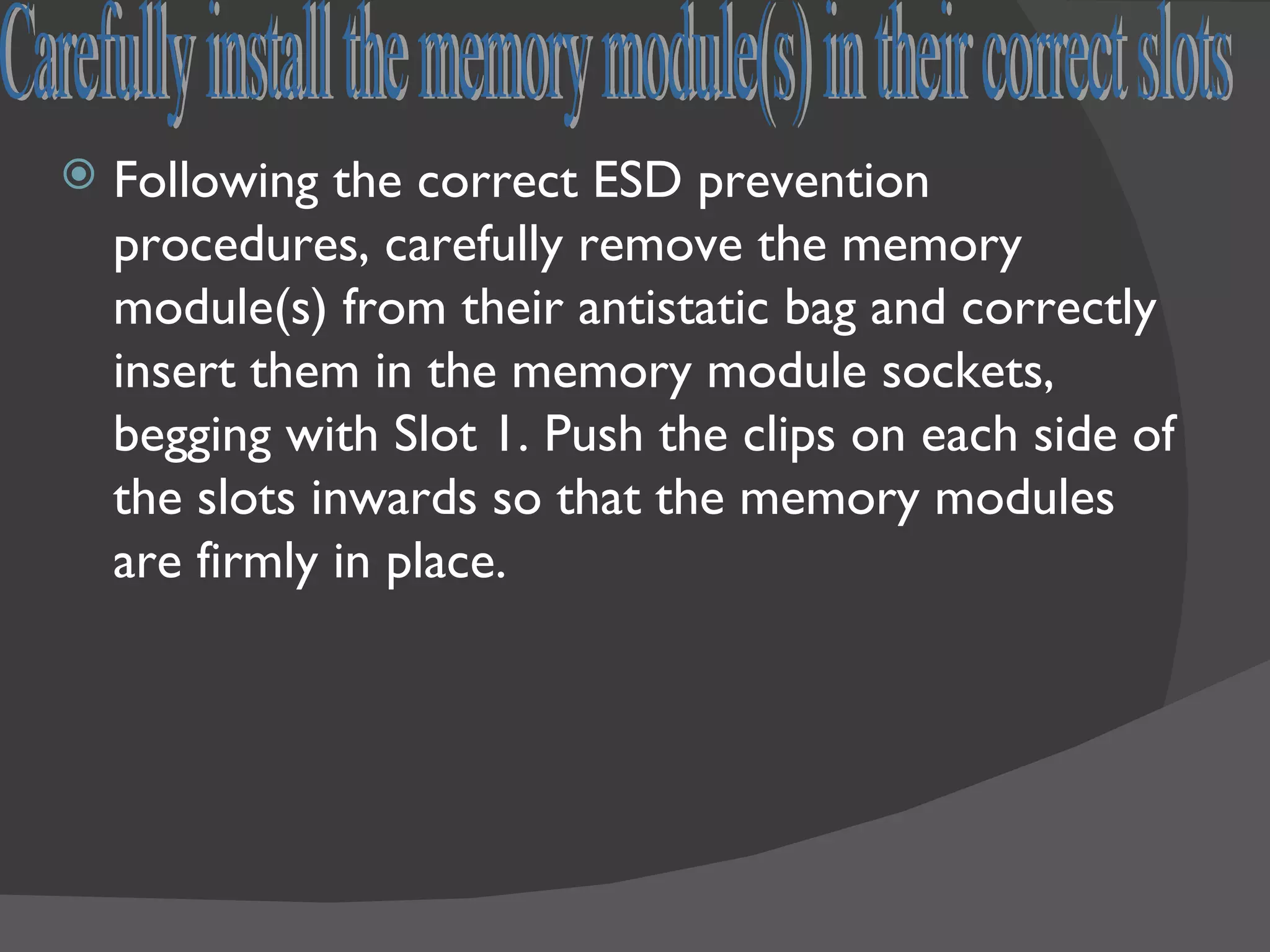    Following the correct ESD prevention
    procedures, carefully remove the memory
    module(s) from their antistatic bag and correctly
    insert them in the memory module sockets,
    begging with Slot 1. Push the clips on each side of
    the slots inwards so that the memory modules
    are firmly in place.
 