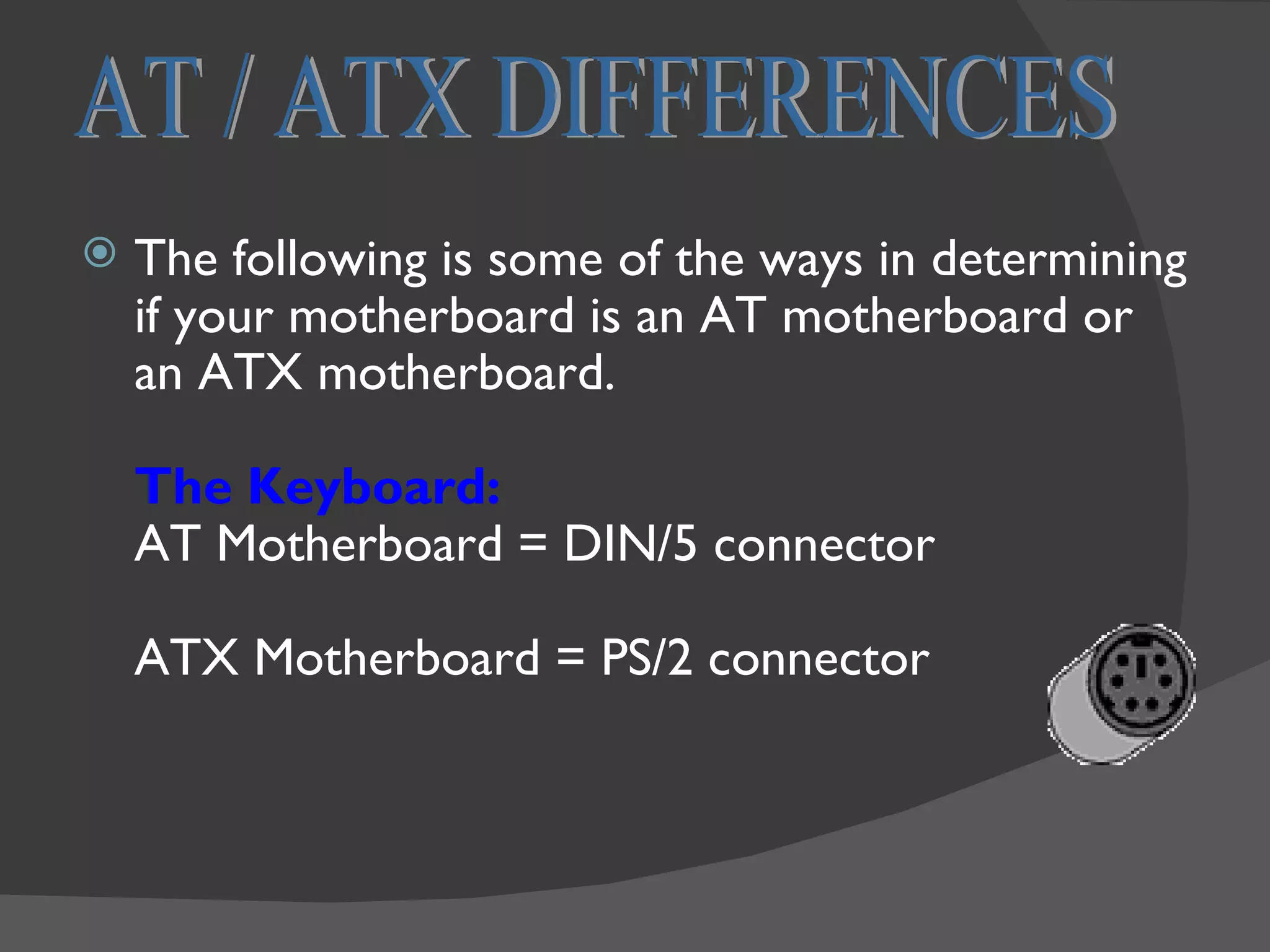    The following is some of the ways in determining
    if your motherboard is an AT motherboard or
    an ATX motherboard.

    The Keyboard:
    AT Motherboard = DIN/5 connector

    ATX Motherboard = PS/2 connector
 