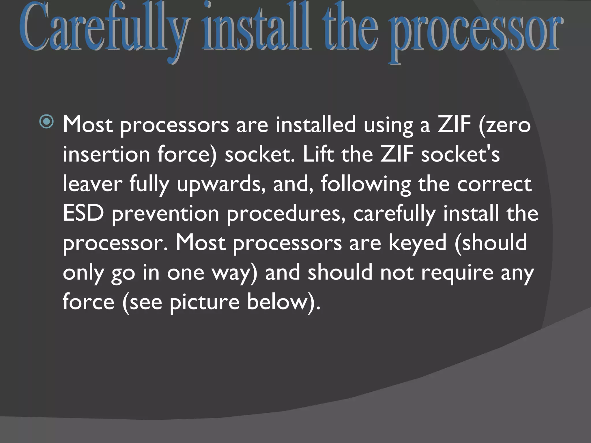    Most processors are installed using a ZIF (zero
    insertion force) socket. Lift the ZIF socket's
    leaver fully upwards, and, following the correct
    ESD prevention procedures, carefully install the
    processor. Most processors are keyed (should
    only go in one way) and should not require any
    force (see picture below).
 