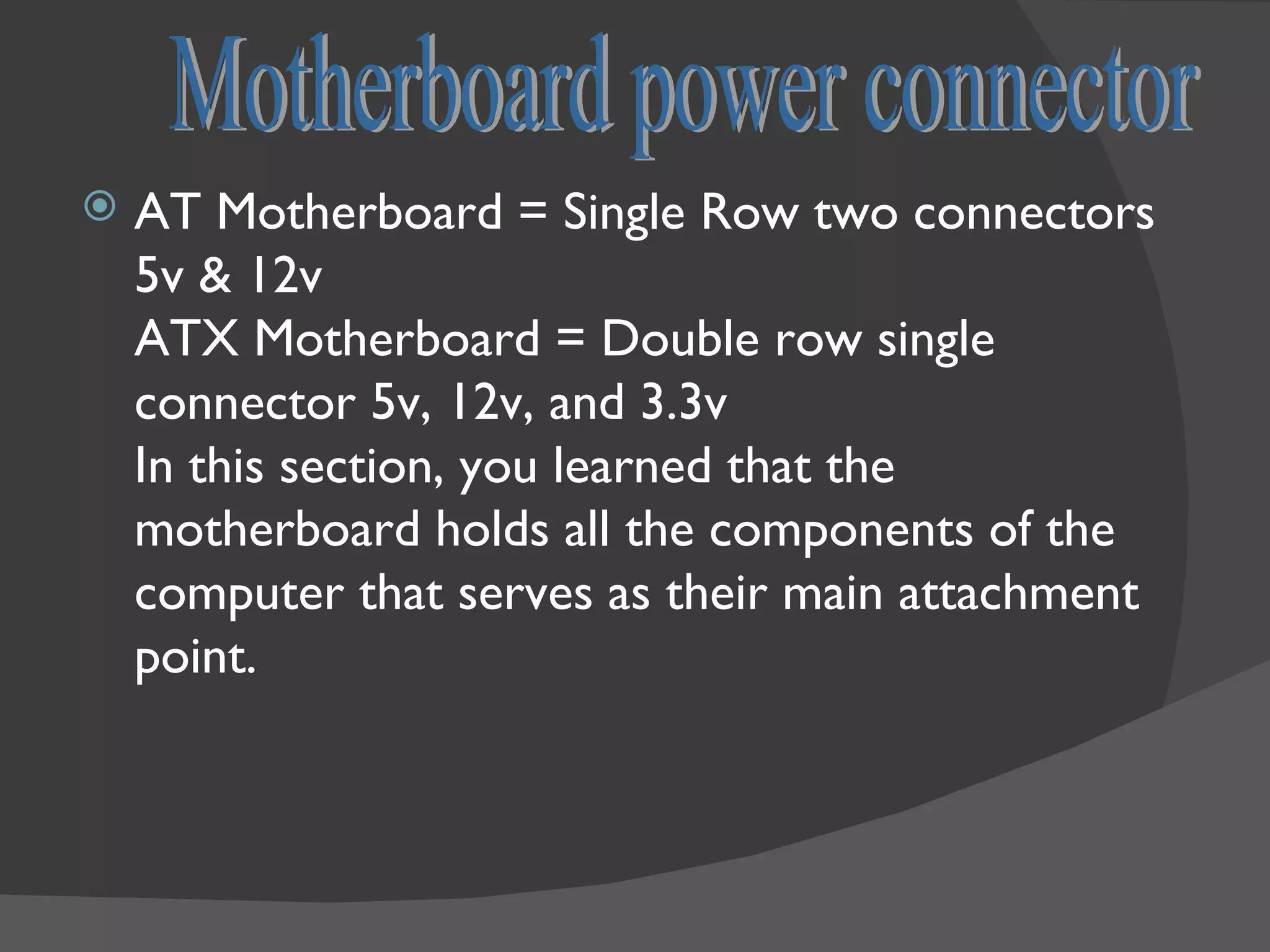    AT Motherboard = Single Row two connectors
    5v & 12v
    ATX Motherboard = Double row single
    connector 5v, 12v, and 3.3v
    In this section, you learned that the
    motherboard holds all the components of the
    computer that serves as their main attachment
    point.
 
