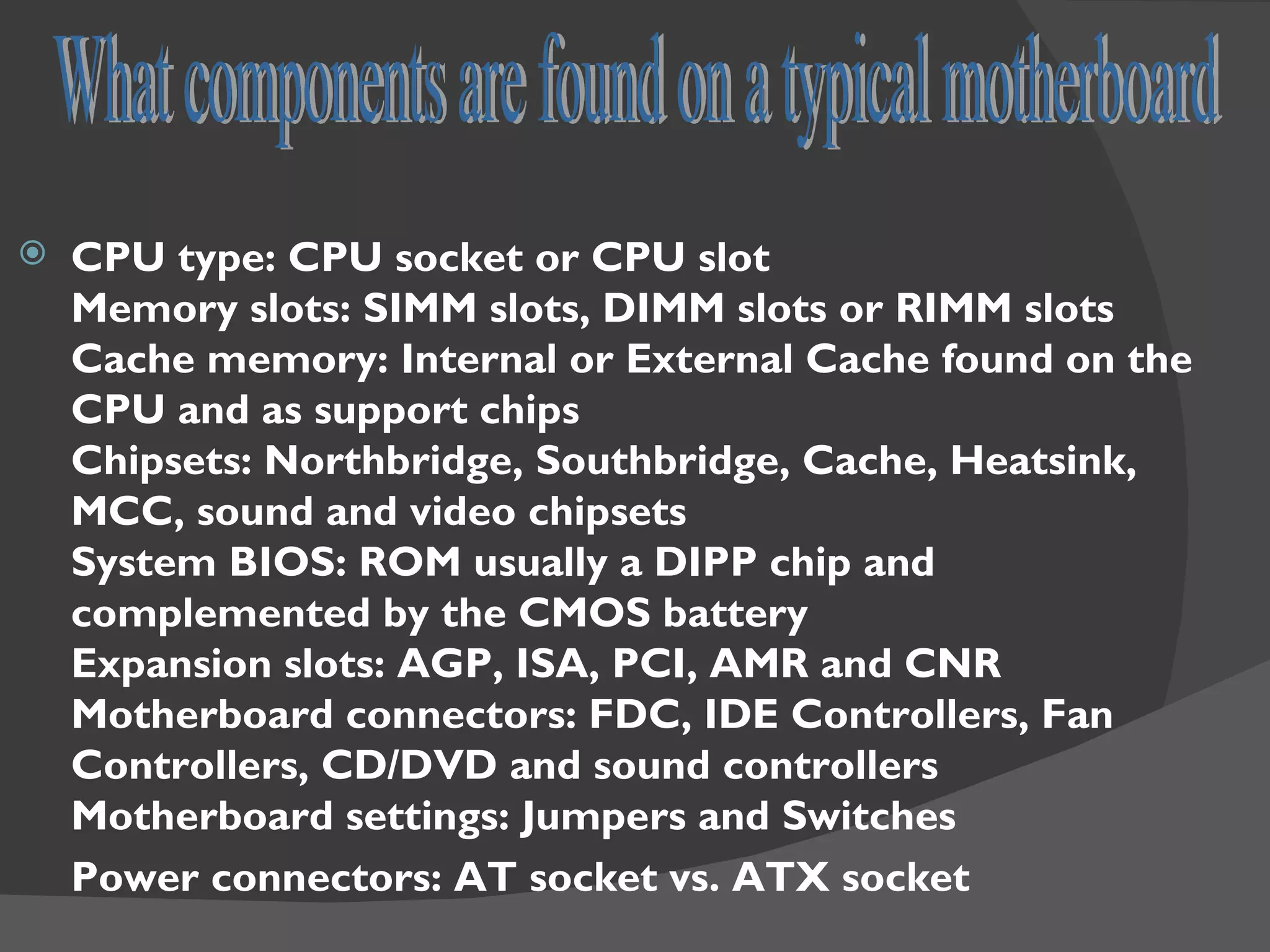    CPU type: CPU socket or CPU slot
    Memory slots: SIMM slots, DIMM slots or RIMM slots
    Cache memory: Internal or External Cache found on the
    CPU and as support chips
    Chipsets: Northbridge, Southbridge, Cache, Heatsink,
    MCC, sound and video chipsets
    System BIOS: ROM usually a DIPP chip and
    complemented by the CMOS battery
    Expansion slots: AGP, ISA, PCI, AMR and CNR
    Motherboard connectors: FDC, IDE Controllers, Fan
    Controllers, CD/DVD and sound controllers
    Motherboard settings: Jumpers and Switches
    Power connectors: AT socket vs. ATX socket
 
