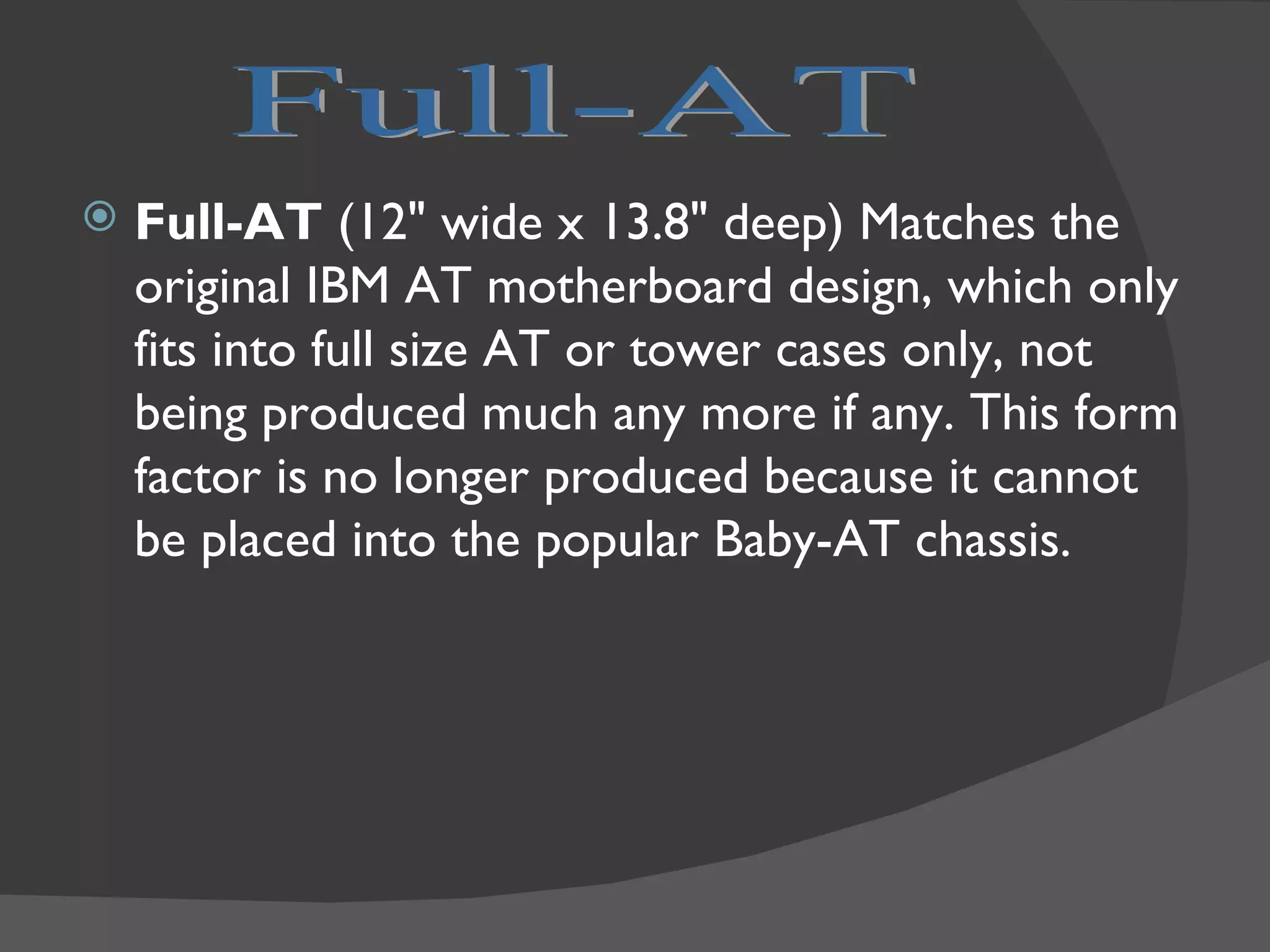    Full-AT (12" wide x 13.8" deep) Matches the
    original IBM AT motherboard design, which only
    fits into full size AT or tower cases only, not
    being produced much any more if any. This form
    factor is no longer produced because it cannot
    be placed into the popular Baby-AT chassis.
 