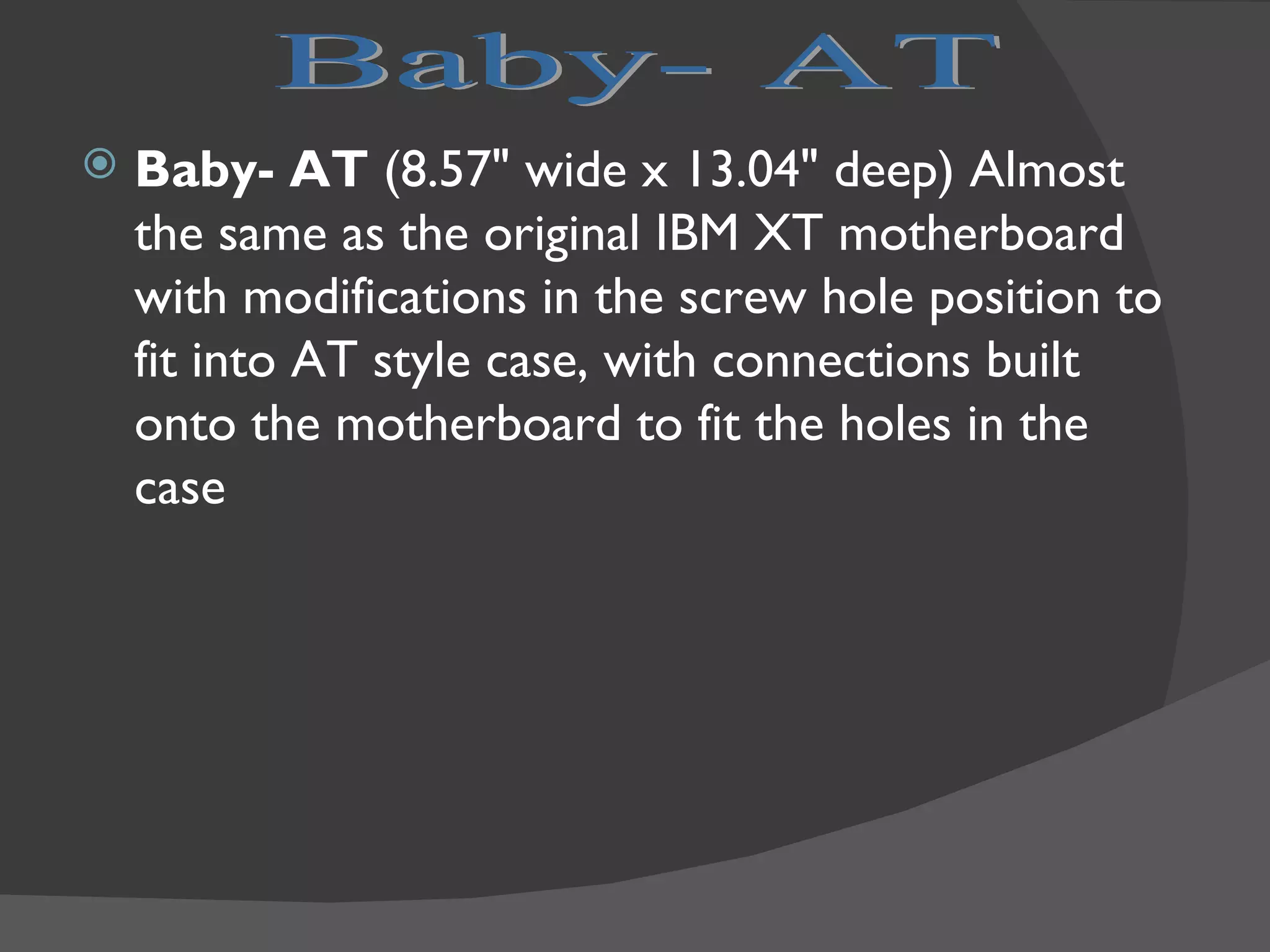    Baby- AT (8.57" wide x 13.04" deep) Almost
    the same as the original IBM XT motherboard
    with modifications in the screw hole position to
    fit into AT style case, with connections built
    onto the motherboard to fit the holes in the
    case
 