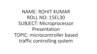 NAME: ROHIT KUMAR
ROLL NO: 15EL30
SUBJECT: Microprocessor
Presentation
TOPIC: microcontroller based
traffic controlling system
 