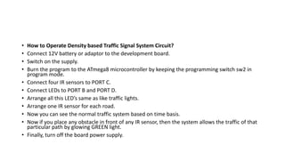 • How to Operate Density based Traffic Signal System Circuit?
• Connect 12V battery or adaptor to the development board.
• Switch on the supply.
• Burn the program to the ATmega8 microcontroller by keeping the programming switch sw2 in
program mode.
• Connect four IR sensors to PORT C.
• Connect LEDs to PORT B and PORT D.
• Arrange all this LED’s same as like traffic lights.
• Arrange one IR sensor for each road.
• Now you can see the normal traffic system based on time basis.
• Now if you place any obstacle in front of any IR sensor, then the system allows the traffic of that
particular path by glowing GREEN light.
• Finally, turn off the board power supply.
 
