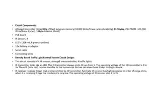 • Circuit Components:
• ATmega8 controller (It has 8 Kb of Flash program memory (10,000 Write/Erase cycles durability), 512 Bytes of EEPROM (100,000
Write/Erase Cycles). 1Kbyte Internal SRAM)
• PCB board
• IR sensors -4
• LED’s-12(4-red,4-green,4-yellow)
• 12v Battery or adaptor
• Serial cable
• Connecting wires
• Density Based Traffic Light Control System Circuit Design:
• This circuit consists of 4 IR sensors, atmega8 microcontroller, 4 traffic lights.
• IR transmitter looks like an LED. This IR transmitter always emits IR rays from it. The operating voltage of this IR transmitter is 2 to
3v. These IR (infra red) rays are invisible to the human eye. But we can view these IR rays through camera.
• IR receiver receives IR rays that are transmitted by IR transmitter. Normally IR receiver has high resistance in order of mega ohms,
when it is receiving IR rays the resistance is very low. The operating voltage of IR receiver also 2 to 3V.
 