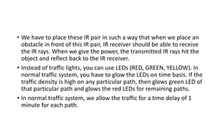 • We have to place these IR pair in such a way that when we place an
obstacle in front of this IR pair, IR receiver should be able to receive
the IR rays. When we give the power, the transmitted IR rays hit the
object and reflect back to the IR receiver.
• Instead of traffic lights, you can use LEDs (RED, GREEN, YELLOW). In
normal traffic system, you have to glow the LEDs on time basis. If the
traffic density is high on any particular path, then glows green LED of
that particular path and glows the red LEDs for remaining paths.
• In normal traffic system, we allow the traffic for a time delay of 1
minute for each path.
 