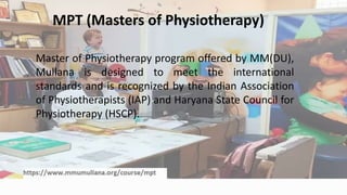 MPT (Masters of Physiotherapy)
Master of Physiotherapy program offered by MM(DU),
Mullana is designed to meet the international
standards and is recognized by the Indian Association
of Physiotherapists (IAP) and Haryana State Council for
Physiotherapy (HSCP).
 
