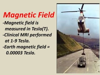 Magnetic Field
-Magnetic field is
measured in Tesla(T).
-Clinical MRI performed
at 1-9 Tesla.
-Earth magnetic field =
0.00003 Tesla.
 