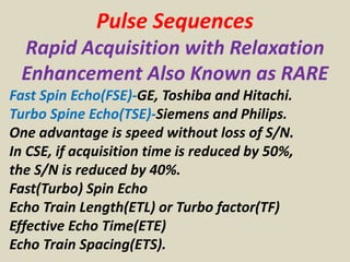 Pulse Sequences
Rapid Acquisition with Relaxation
Enhancement Also Known as RARE
Fast Spin Echo(FSE)-GE, Toshiba and Hitachi.
Turbo Spine Echo(TSE)-Siemens and Philips.
One advantage is speed without loss of S/N.
In CSE, if acquisition time is reduced by 50%,
the S/N is reduced by 40%.
Fast(Turbo) Spin Echo
Echo Train Length(ETL) or Turbo factor(TF)
Effective Echo Time(ETE)
Echo Train Spacing(ETS).
 