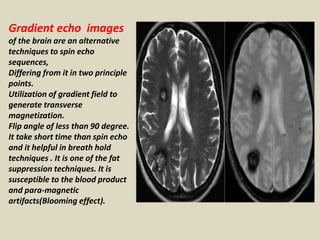 Gradient echo images
of the brain are an alternative
techniques to spin echo
sequences,
Differing from it in two principle
points.
Utilization of gradient field to
generate transverse
magnetization.
Flip angle of less than 90 degree.
It take short time than spin echo
and it helpful in breath hold
techniques . It is one of the fat
suppression techniques. It is
susceptible to the blood product
and para-magnetic
artifacts(Blooming effect).
 