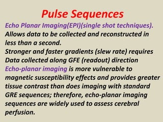 Pulse Sequences
Echo Planar Imaging(EPI)(single shot techniques).
Allows data to be collected and reconstructed in
less than a second.
Stronger and faster gradients (slew rate) requires
Data collected along GFE (readout) direction
Echo-planar imaging is more vulnerable to
magnetic susceptibility effects and provides greater
tissue contrast than does imaging with standard
GRE sequences; therefore, echo-planar imaging
sequences are widely used to assess cerebral
perfusion.
 