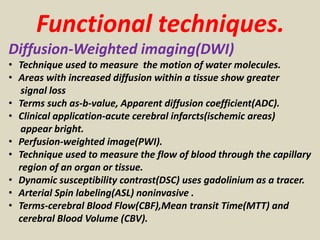 Functional techniques.
Diffusion-Weighted imaging(DWI)
• Technique used to measure the motion of water molecules.
• Areas with increased diffusion within a tissue show greater
signal loss
• Terms such as-b-value, Apparent diffusion coefficient(ADC).
• Clinical application-acute cerebral infarcts(ischemic areas)
appear bright.
• Perfusion-weighted image(PWI).
• Technique used to measure the flow of blood through the capillary
region of an organ or tissue.
• Dynamic susceptibility contrast(DSC) uses gadolinium as a tracer.
• Arterial Spin labeling(ASL) noninvasive .
• Terms-cerebral Blood Flow(CBF),Mean transit Time(MTT) and
cerebral Blood Volume (CBV).
 