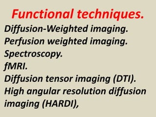 Functional techniques.
Diffusion-Weighted imaging.
Perfusion weighted imaging.
Spectroscopy.
fMRI.
Diffusion tensor imaging (DTI).
High angular resolution diffusion
imaging (HARDI),
 