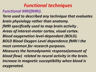 Functional techniques
Functional MRI(fMRI).
Term used to described any technique that evaluates
brain physiology rather than anatomy.
fMRI specifically used to map brain activity .
Areas of interest-motor cortex, visual cortex.
Blood oxygenation level-dependant (BOLD).
BOLD Blood Oxygen Level dependence fMRI I the
most common for research purposes.
Measures the hemodynamic response(amount of
blood flow) related to neural activity in the brain.
Increase in magnetic susceptibility when blood is
oxygenated.
 