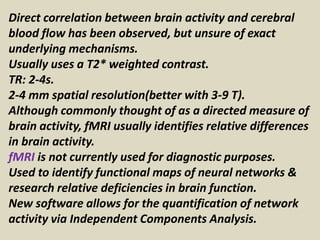 Direct correlation between brain activity and cerebral
blood flow has been observed, but unsure of exact
underlying mechanisms.
Usually uses a T2* weighted contrast.
TR: 2-4s.
2-4 mm spatial resolution(better with 3-9 T).
Although commonly thought of as a directed measure of
brain activity, fMRI usually identifies relative differences
in brain activity.
fMRI is not currently used for diagnostic purposes.
Used to identify functional maps of neural networks &
research relative deficiencies in brain function.
New software allows for the quantification of network
activity via Independent Components Analysis.
 